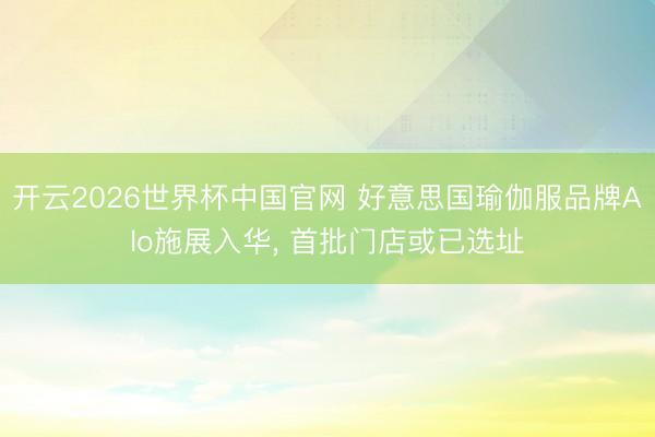 开云2026世界杯中国官网 好意思国瑜伽服品牌Alo施展入华， 首批门店或已选址