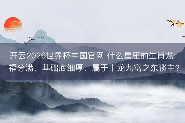 开云2026世界杯中国官网 什么星座的生肖龙: 福分满、基础底细厚、属于十龙九富之东谈主?