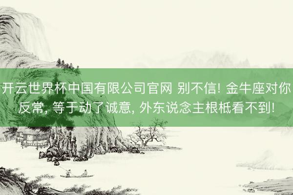 开云世界杯中国有限公司官网 别不信! 金牛座对你反常, 等于动了诚意, 外东说念主根柢看不到!