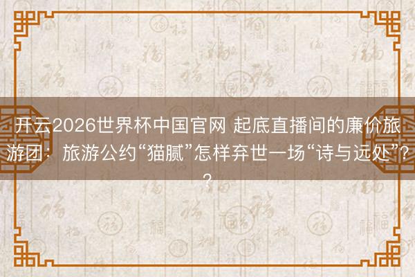 开云2026世界杯中国官网 起底直播间的廉价旅游团:旅游公约“猫腻”怎样弃世一场“诗与远处”?