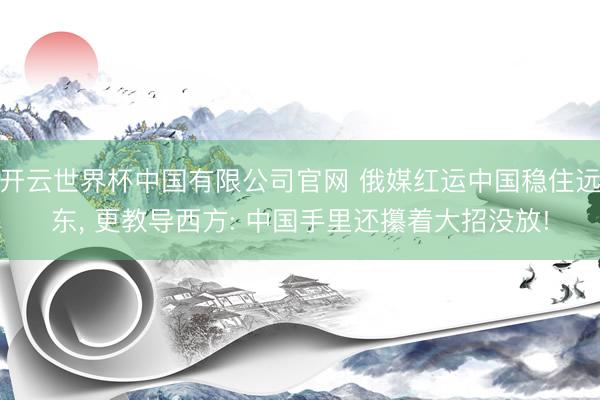 开云世界杯中国有限公司官网 俄媒红运中国稳住远东, 更教导西方: 中国手里还攥着大招没放!