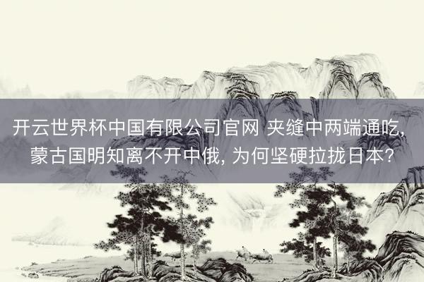 开云世界杯中国有限公司官网 夹缝中两端通吃， 蒙古国明知离不开中俄， 为何坚硬拉拢日本?