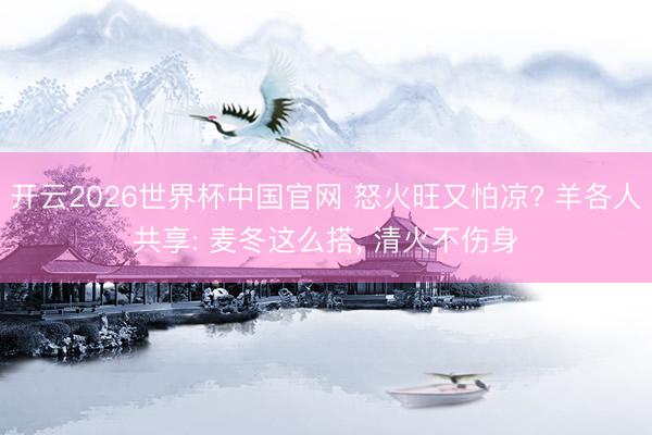 开云2026世界杯中国官网 怒火旺又怕凉? 羊各人共享: 麦冬这么搭, 清火不伤身