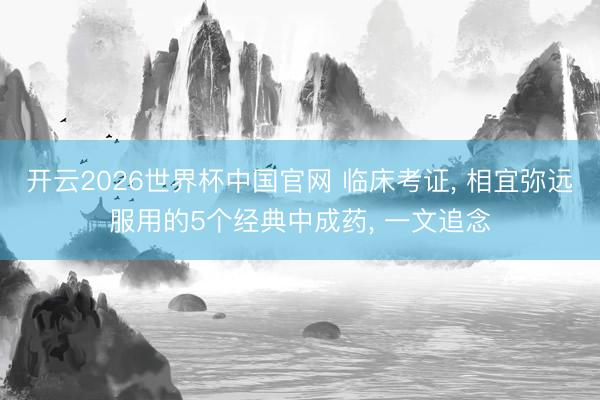 开云2026世界杯中国官网 临床考证, 相宜弥远服用的5个经典中成药, 一文追念